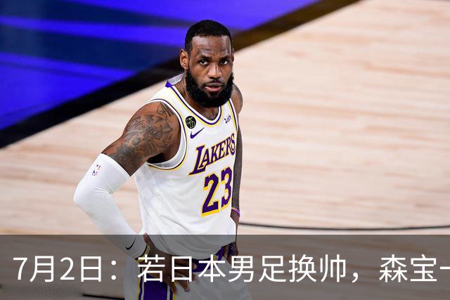7月2日：若日本男足换帅，森宝一后继任者有这6位人选，谁能助力再次冲击大力神杯